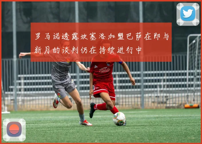 罗马诺透露坎塞洛加盟巴萨在即与新月的谈判仍在持续进行中