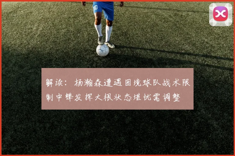 解读：杨瀚森遭遇困境球队战术限制中锋发挥大根状态堪忧需调整