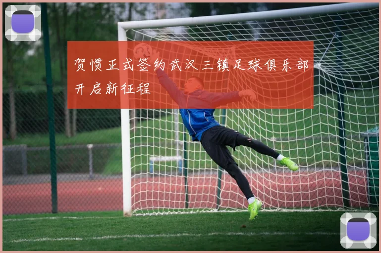 贺惯正式签约武汉三镇足球俱乐部开启新征程