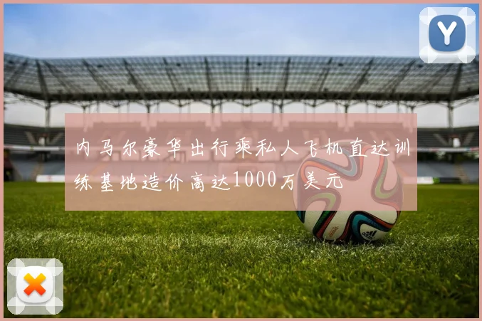 内马尔豪华出行乘私人飞机直达训练基地造价高达1000万美元