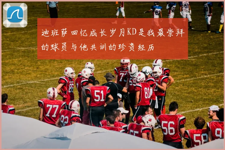 迪班萨回忆成长岁月KD是我最崇拜的球员与他共训的珍贵经历
