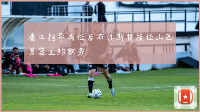 潘江指导离任后布扎斯将接任山西男篮主帅职务