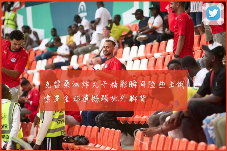 克雷桑油炸丸子精彩瞬间险些击倒索罗金却遗憾踢呲外脚背