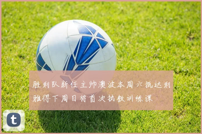 胜利队新任主帅澳波本周六抵达利雅得下周日将首次执教训练课