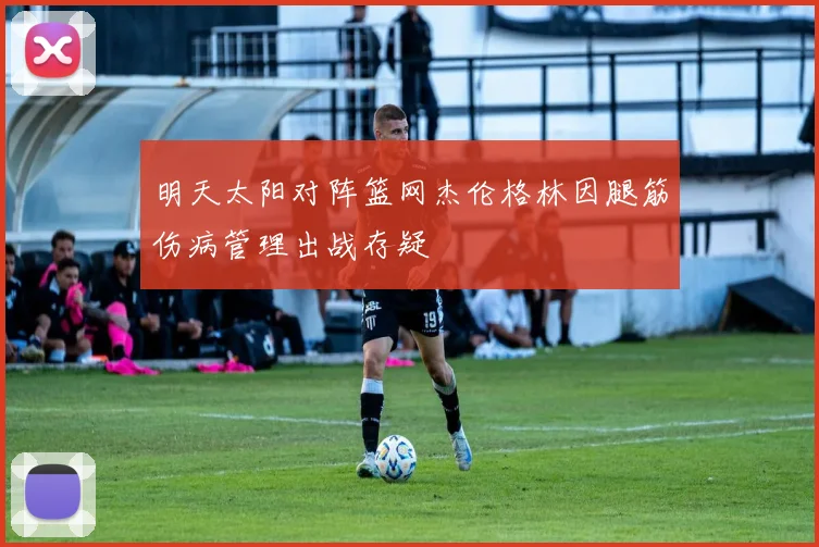 明天太阳对阵篮网杰伦格林因腿筋伤病管理出战存疑