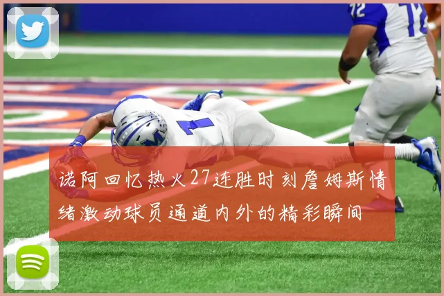 诺阿回忆热火27连胜时刻詹姆斯情绪激动球员通道内外的精彩瞬间