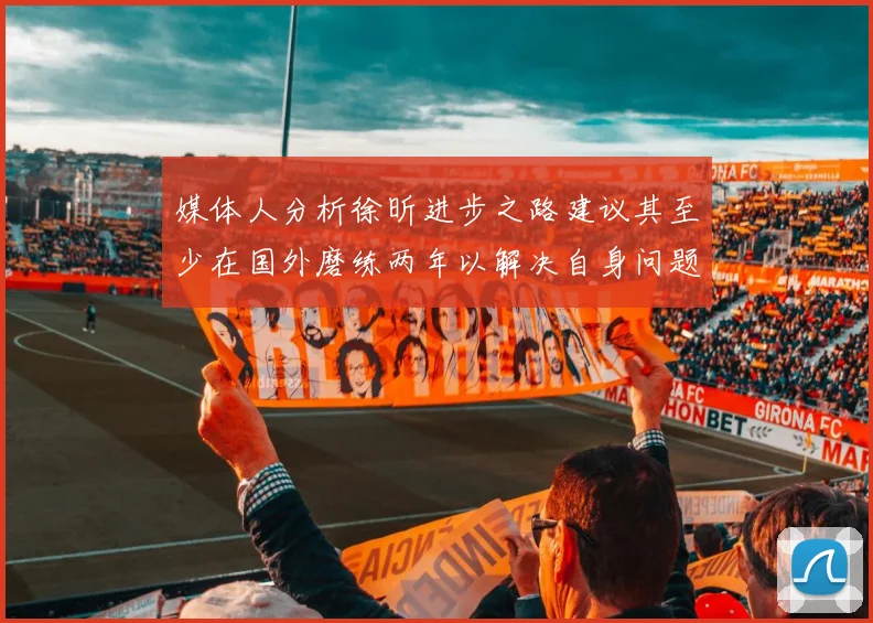 媒体人分析徐昕进步之路建议其至少在国外磨练两年以解决自身问题