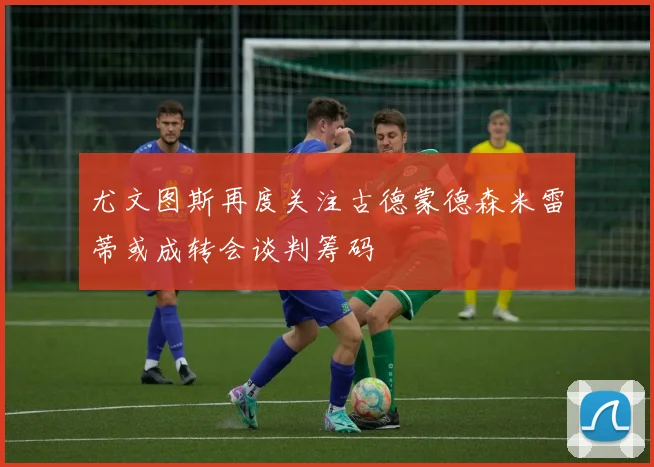 尤文图斯再度关注古德蒙德森米雷蒂或成转会谈判筹码