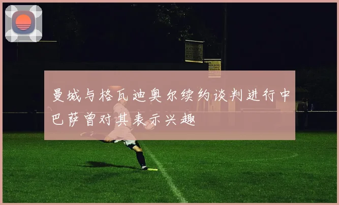 曼城与格瓦迪奥尔续约谈判进行中巴萨曾对其表示兴趣