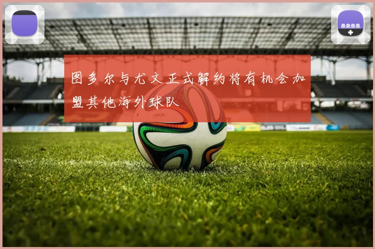 图多尔与尤文正式解约将有机会加盟其他海外球队